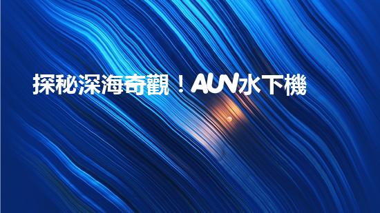 探秘深海奇觀！AUV水下機器人揭開神秘海底的面紗？
